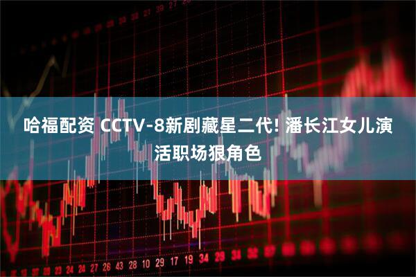 哈福配资 CCTV-8新剧藏星二代! 潘长江女儿演活职场狠角色