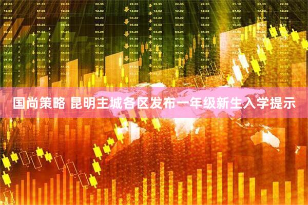 国尚策略 昆明主城各区发布一年级新生入学提示