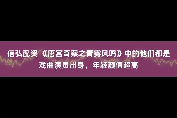 信弘配资 《唐宫奇案之青雾风鸣》中的他们都是戏曲演员出身，年轻颜值超高