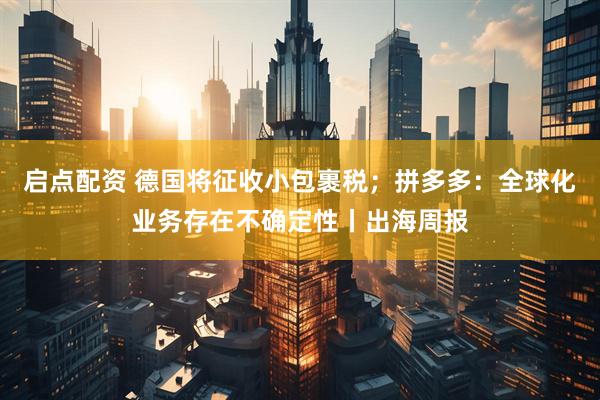 启点配资 德国将征收小包裹税；拼多多：全球化业务存在不确定性丨出海周报
