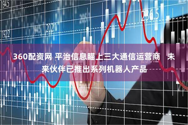 360配资网 平治信息瞄上三大通信运营商   未来伙伴已推出系列机器人产品