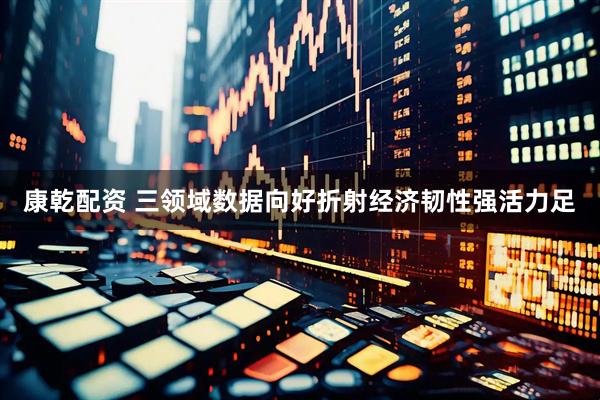 康乾配资 三领域数据向好折射经济韧性强活力足