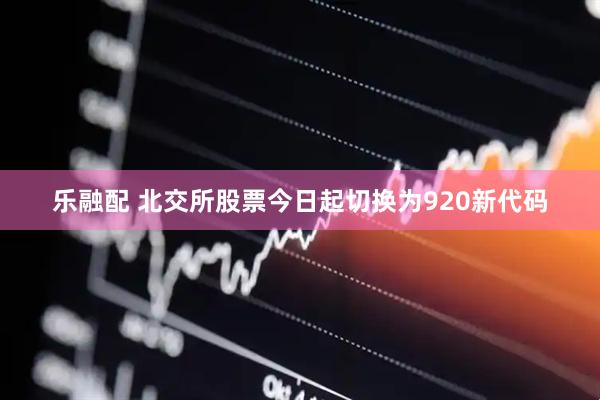 乐融配 北交所股票今日起切换为920新代码