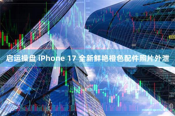 启运操盘 iPhone 17 全新鲜艳橙色配件照片外泄