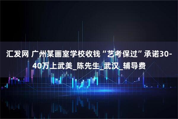 汇发网 广州某画室学校收钱“艺考保过”承诺30-40万上武美_陈先生_武汉_辅导费