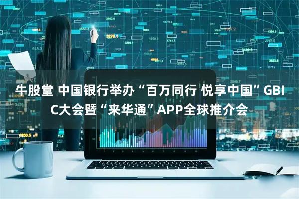 牛股堂 中国银行举办“百万同行 悦享中国”GBIC大会暨“来华通”APP全球推介会