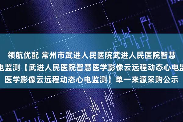 领航优配 常州市武进人民医院武进人民医院智慧医学影像云远程动态心电监测【武进人民医院智慧医学影像云远程动态心电监测】单一来源采购公示