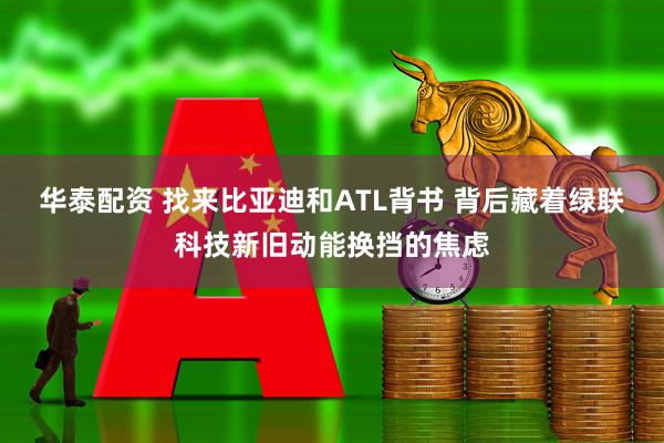 华泰配资 找来比亚迪和ATL背书 背后藏着绿联科技新旧动能换挡的焦虑