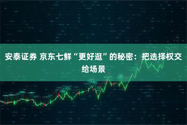 安泰证券 京东七鲜“更好逛”的秘密：把选择权交给场景