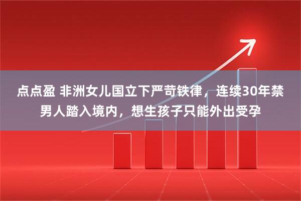 点点盈 非洲女儿国立下严苛铁律，连续30年禁男人踏入境内，想生孩子只能外出受孕
