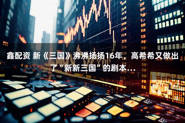 鑫配资 新《三国》沸沸扬扬16年，高希希又做出了“新新三国”的剧本…